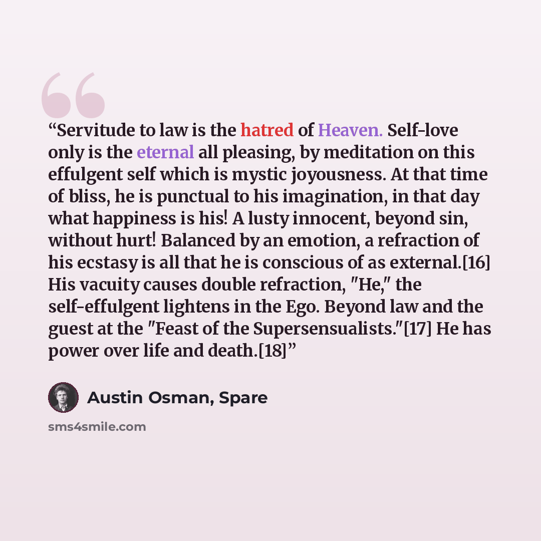 “Servitude to law is the hatred of Heaven. Self-love only is the eternal all pleasing, by meditation on this effulgent self which is mystic joyousness. At that time of bliss, he is punctual to his imagination, in that day what happiness is his! A lusty innocent, beyond sin, without hurt! Balanced…” quote by Austin Osman, Spare