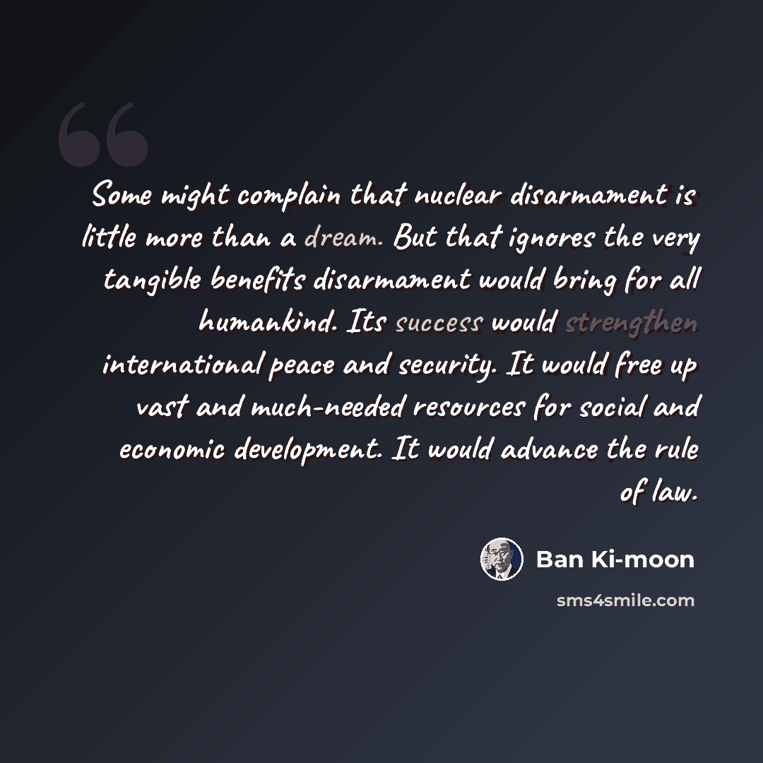 “Some might complain that nuclear disarmament is little more than a dream. But that ignores the very tangible benefits disarmament would bring for all humankind. Its success would strengthen international peace and security. It would free up vast and much-needed resources for social and economic…” quote by Ban Ki-moon