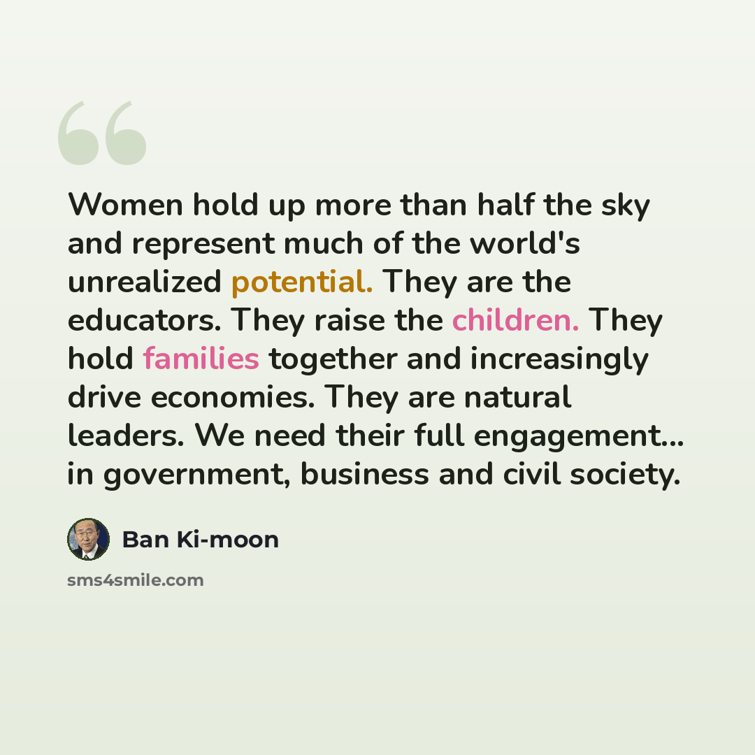 “Women hold up more than half the sky and represent much of the world's unrealized potential. They are the educators. They raise the children. They hold families together and increasingly drive economies. They are natural leaders. We need their full engagement... in government, business and civil…” quote by Ban Ki-moon