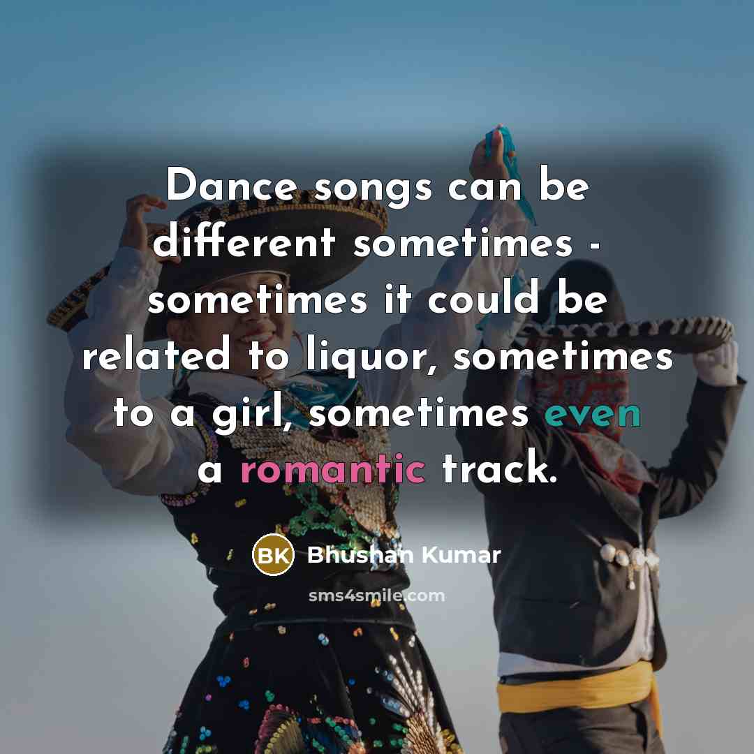 “Dance songs can be different sometimes - sometimes it could be related to liquor, sometimes to a girl, sometimes even a romantic track.” quote by Bhushan Kumar
