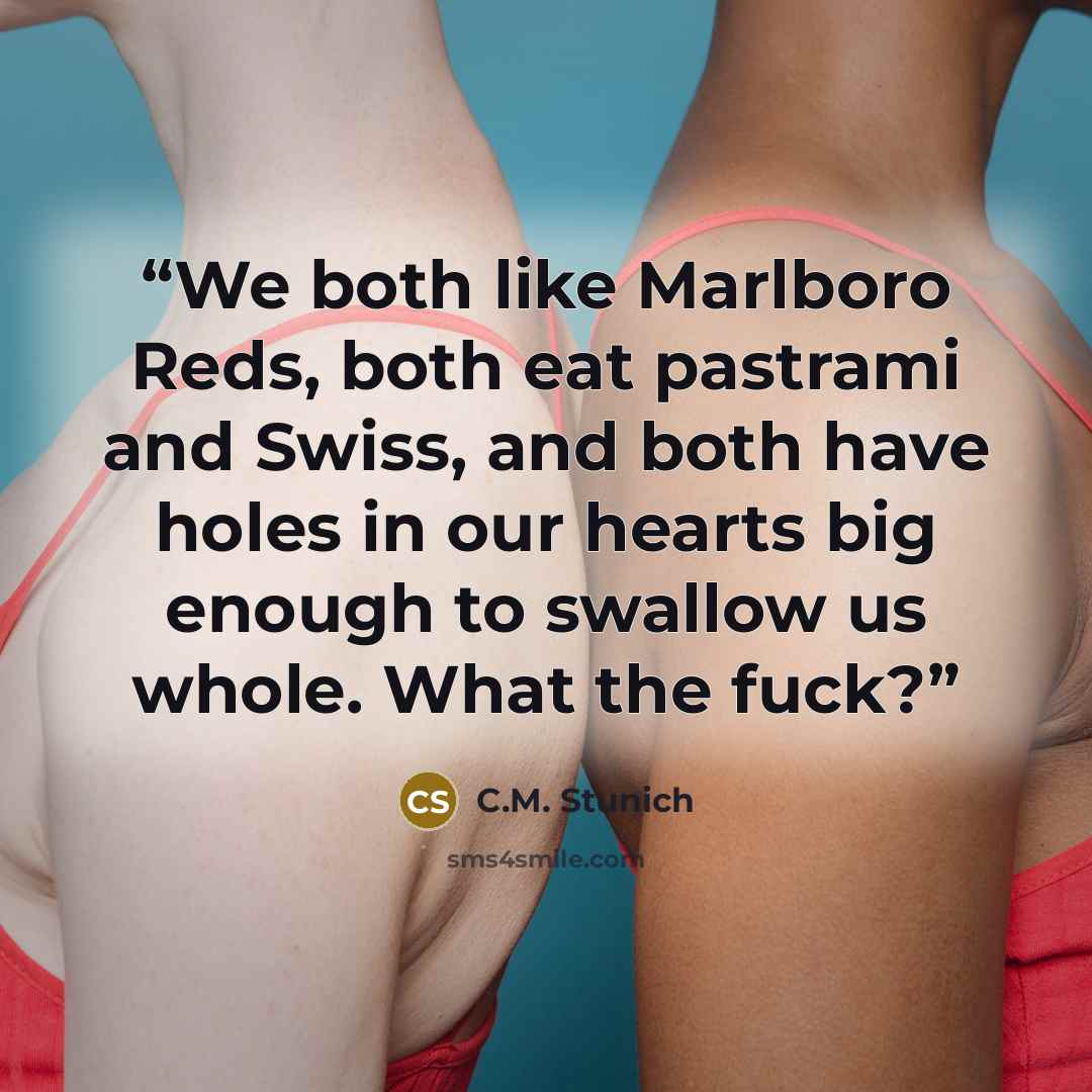 “We both like Marlboro Reds, both eat pastrami and Swiss, and both have holes in our hearts big enough to swallow us whole. What the fuck?” quote by C.M. Stunich