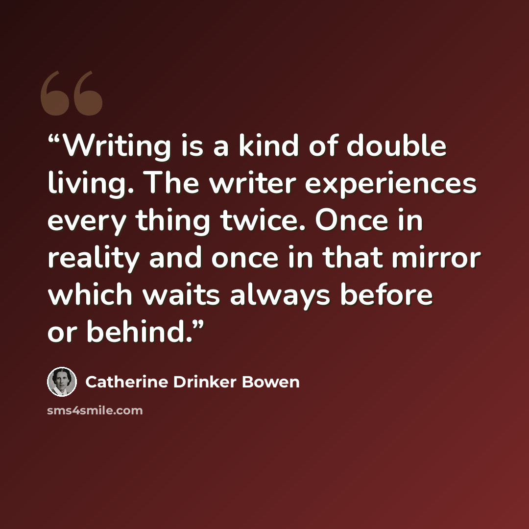 “Writing is a kind of double living. The writer experiences every thing twice. Once in reality and once in that mirror which waits always before or behind.” quote by Catherine Drinker Bowen