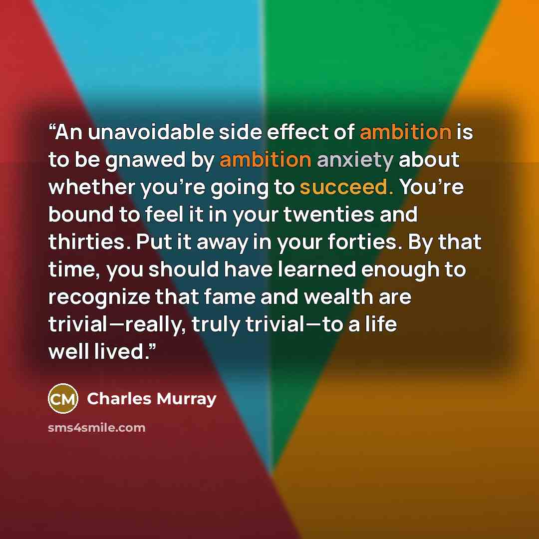 “An unavoidable side effect of ambition is to be gnawed by ambition anxiety about whether you’re going to succeed. You’re bound to feel it in your twenties and thirties. Put it away in your forties. By that time, you should have learned enough to recognize that fame and wealth are trivial—really…” quote by Charles Murray