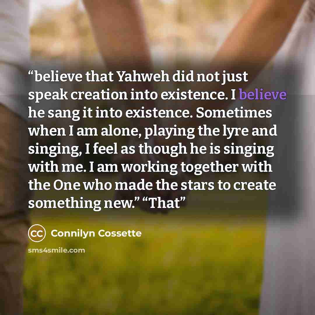 “believe that Yahweh did not just speak creation into existence. I believe he sang it into existence. Sometimes when I am alone, playing the lyre and singing, I feel as though he is singing with me. I am working together with the One who made the stars to create something new.” “That” quote by Connilyn Cossette