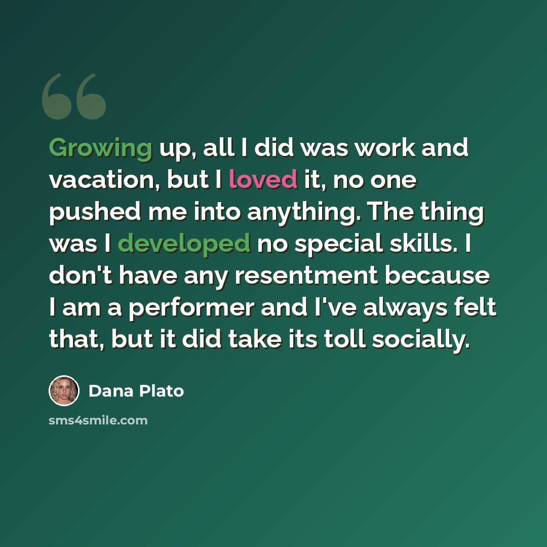 “Growing up, all I did was work and vacation, but I loved it, no one pushed me into anything. The thing was I developed no special skills. I don't have any resentment because I am a performer and I've always felt that, but it did take its toll socially.” quote by Dana Plato