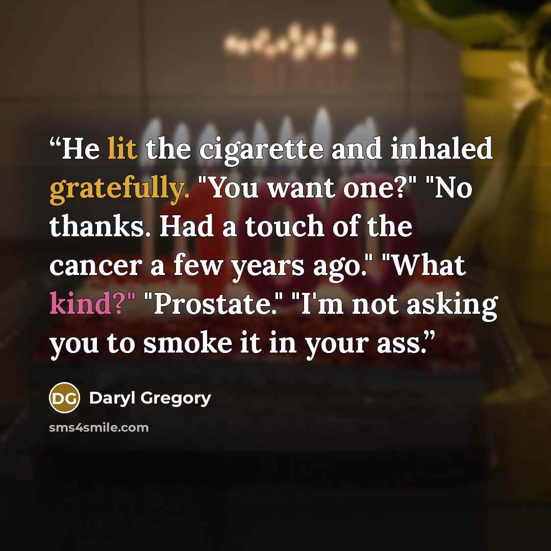 “He lit the cigarette and inhaled gratefully. "You want one?" "No thanks. Had a touch of the cancer a few years ago." "What kind?" "Prostate." "I'm not asking you to smoke it in your ass.” quote by Daryl Gregory