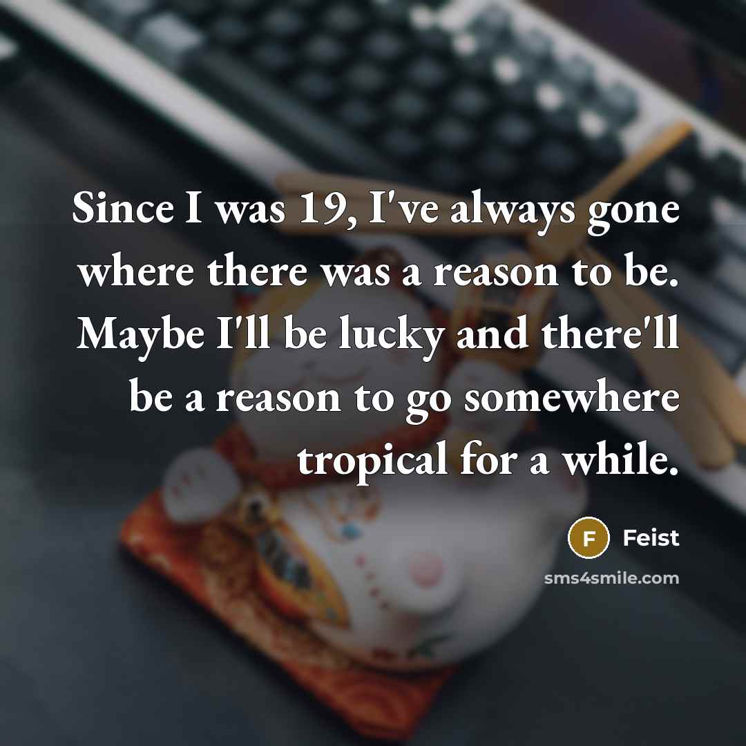 “Since I was 19, I've always gone where there was a reason to be. Maybe I'll be lucky and there'll be a reason to go somewhere tropical for a while.” quote by Feist