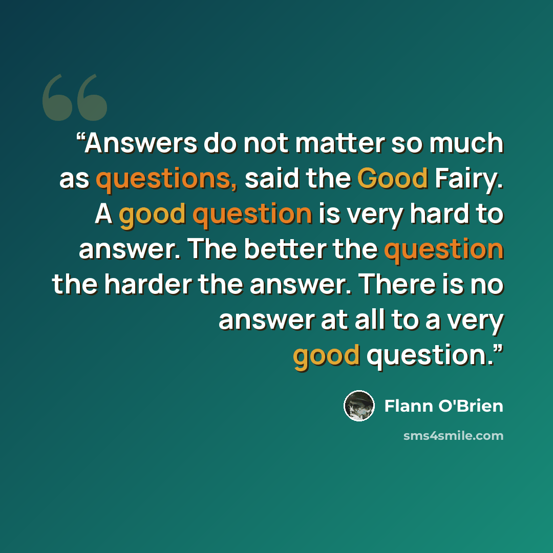 “Answers do not matter so much as questions, said the Good Fairy. A good question is very hard to answer. The better the question the harder the answer. There is no answer at all to a very good question.” quote by Flann O'Brien