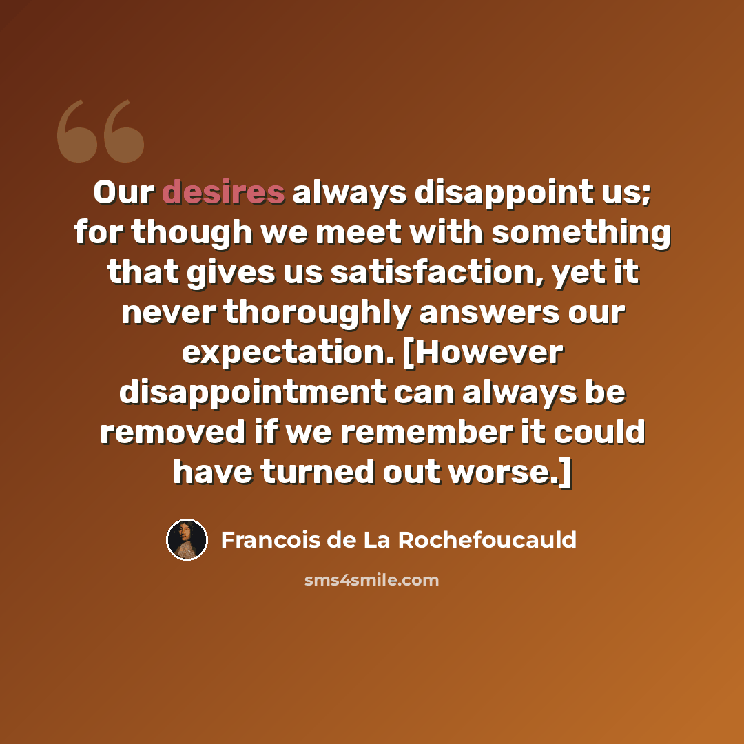 “Our desires always disappoint us; for though we meet with something that gives us satisfaction, yet it never thoroughly answers our expectation. [However disappointment can always be removed if we remember it could have turned out worse.]” quote by Francois de La Rochefoucauld