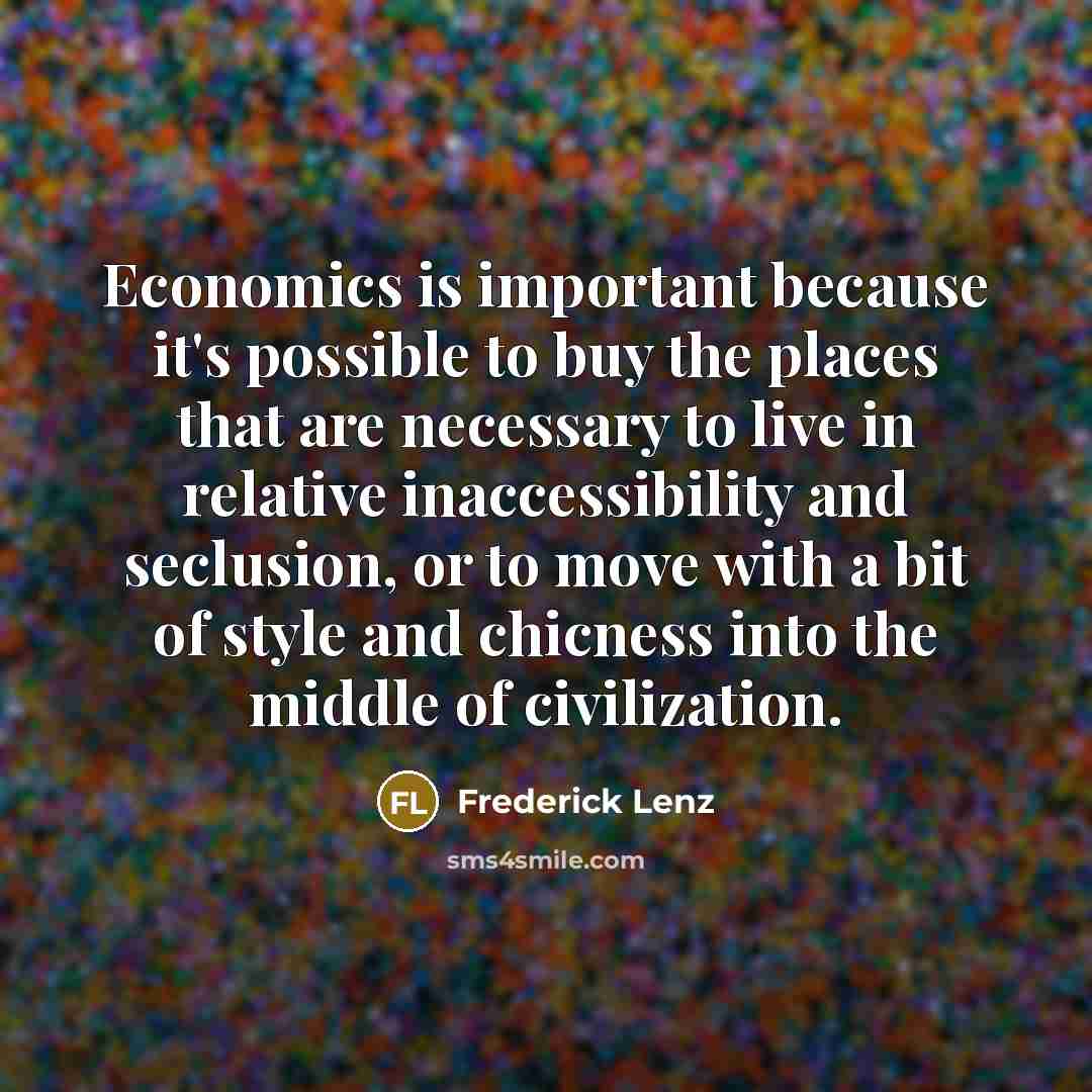 “Economics is important because it's possible to buy the places that are necessary to live in relative inaccessibility and seclusion, or to move with a bit of style and chicness into the middle of civilization.” quote by Frederick Lenz