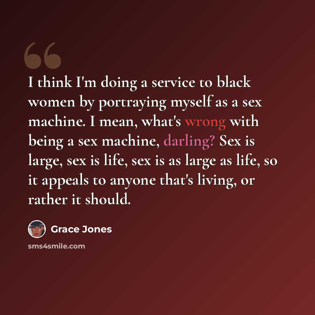 “I think I'm doing a service to black women by portraying myself as a sex machine. I mean, what's wrong with being a sex machine, darling? Sex is large, sex is life, sex is as large as life, so it appeals to anyone that's living, or rather it should.” quote by Grace Jones