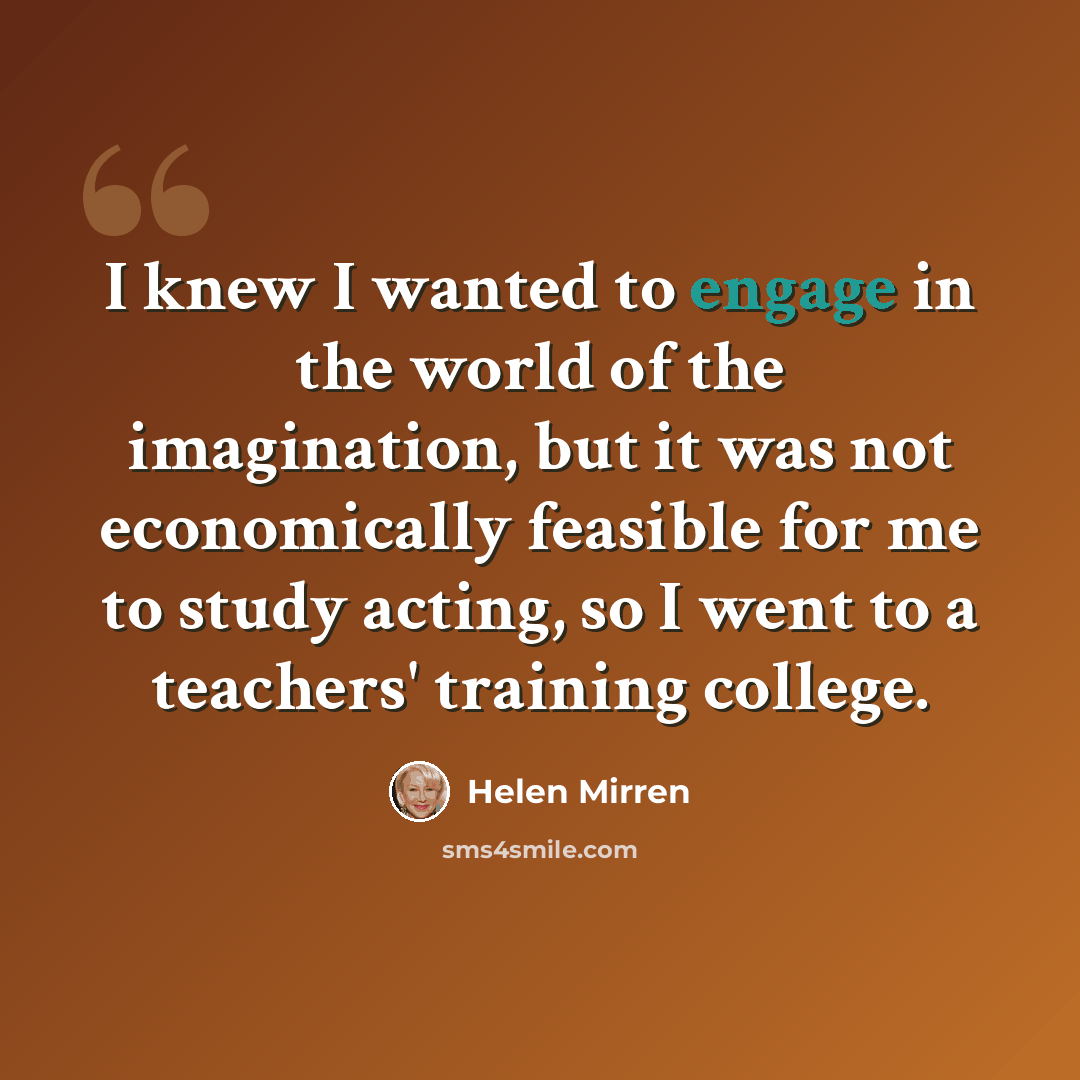 “I knew I wanted to engage in the world of the imagination, but it was not economically feasible for me to study acting, so I went to a teachers' training college.” quote by Helen Mirren