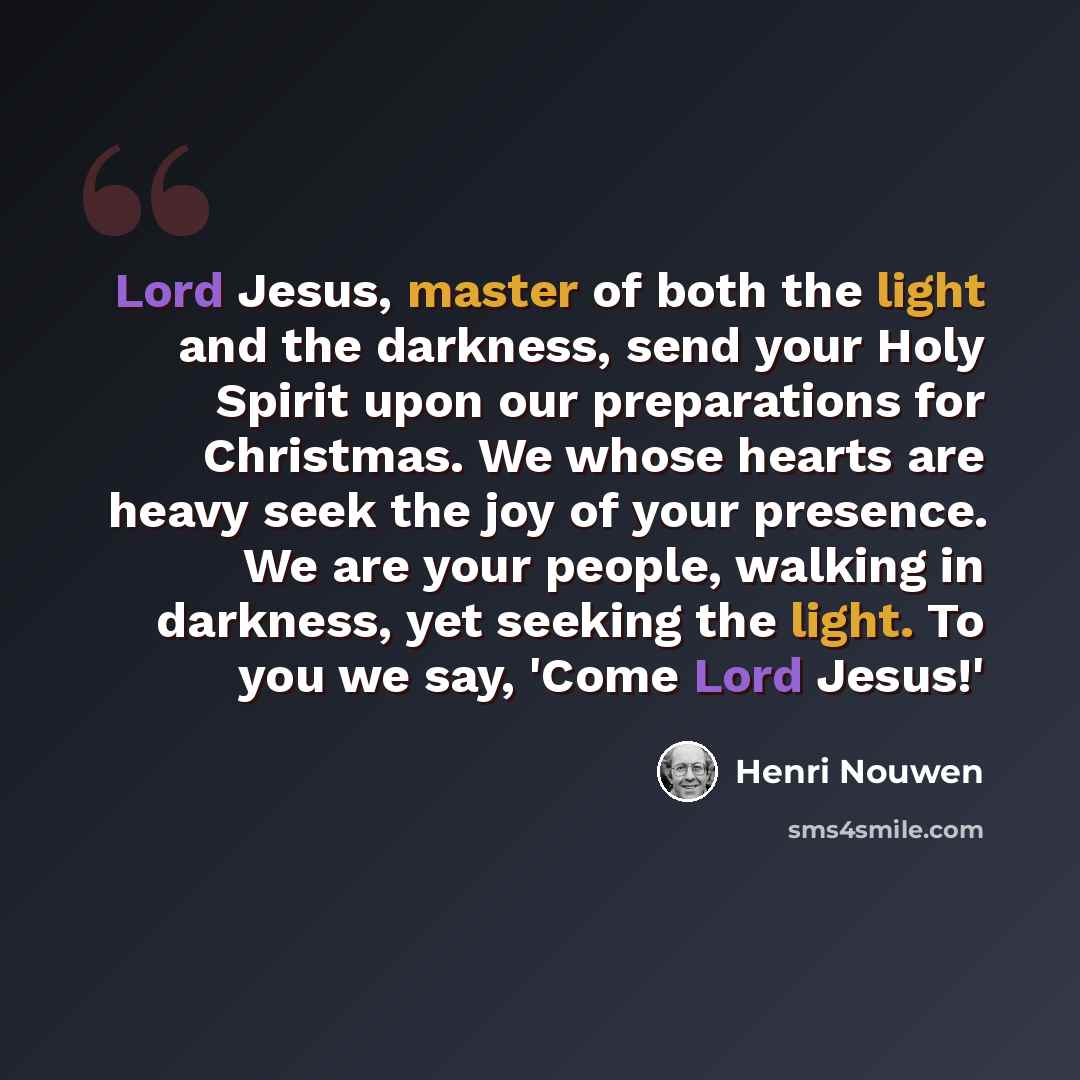 “Lord Jesus, master of both the light and the darkness, send your Holy Spirit upon our preparations for Christmas. We whose hearts are heavy seek the joy of your presence. We are your people, walking in darkness, yet seeking the light. To you we say, 'Come Lord Jesus!'” quote by Henri Nouwen