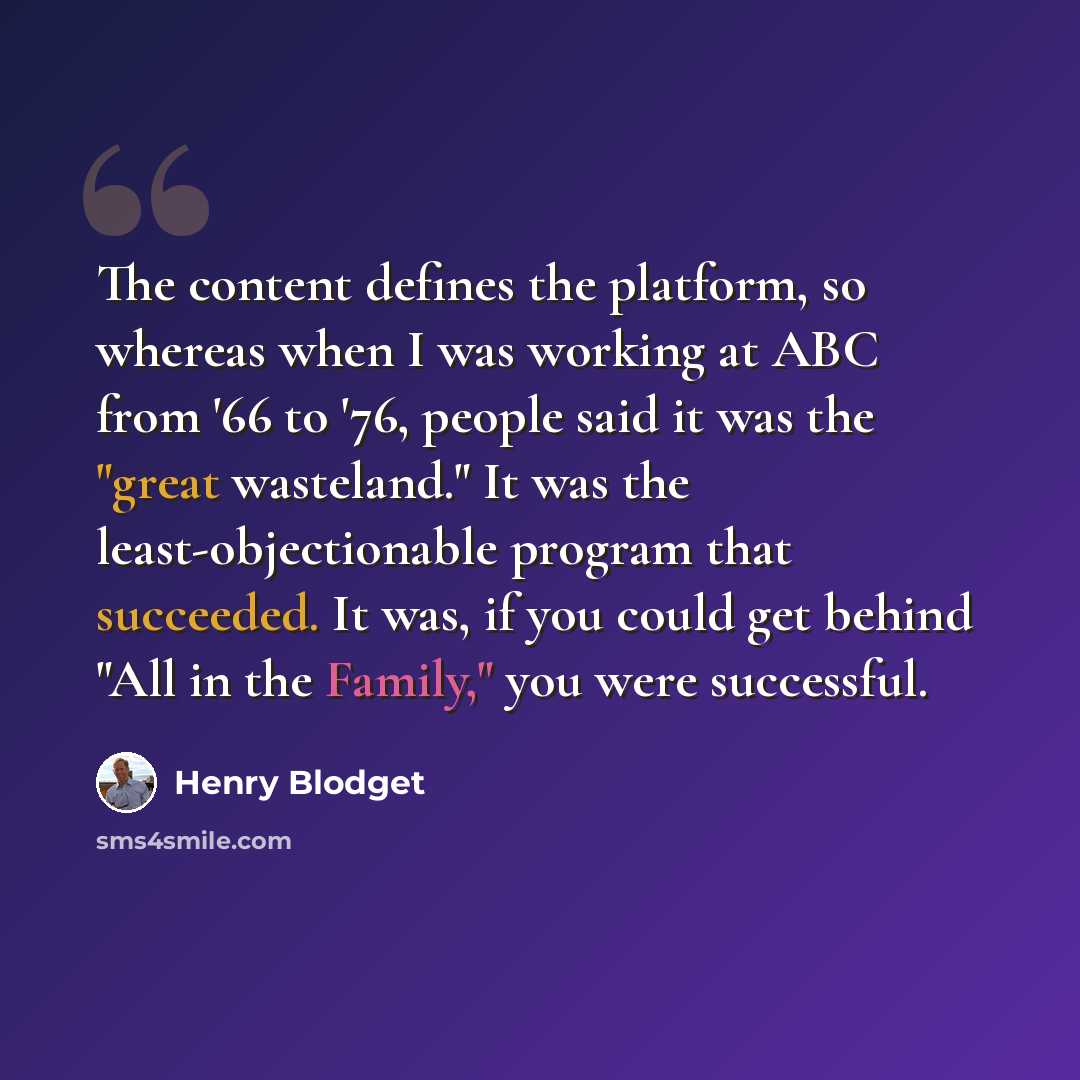 “The content defines the platform, so whereas when I was working at ABC from '66 to '76, people said it was the "great wasteland." It was the least-objectionable program that succeeded. It was, if you could get behind "All in the Family," you were successful.” quote by Henry Blodget