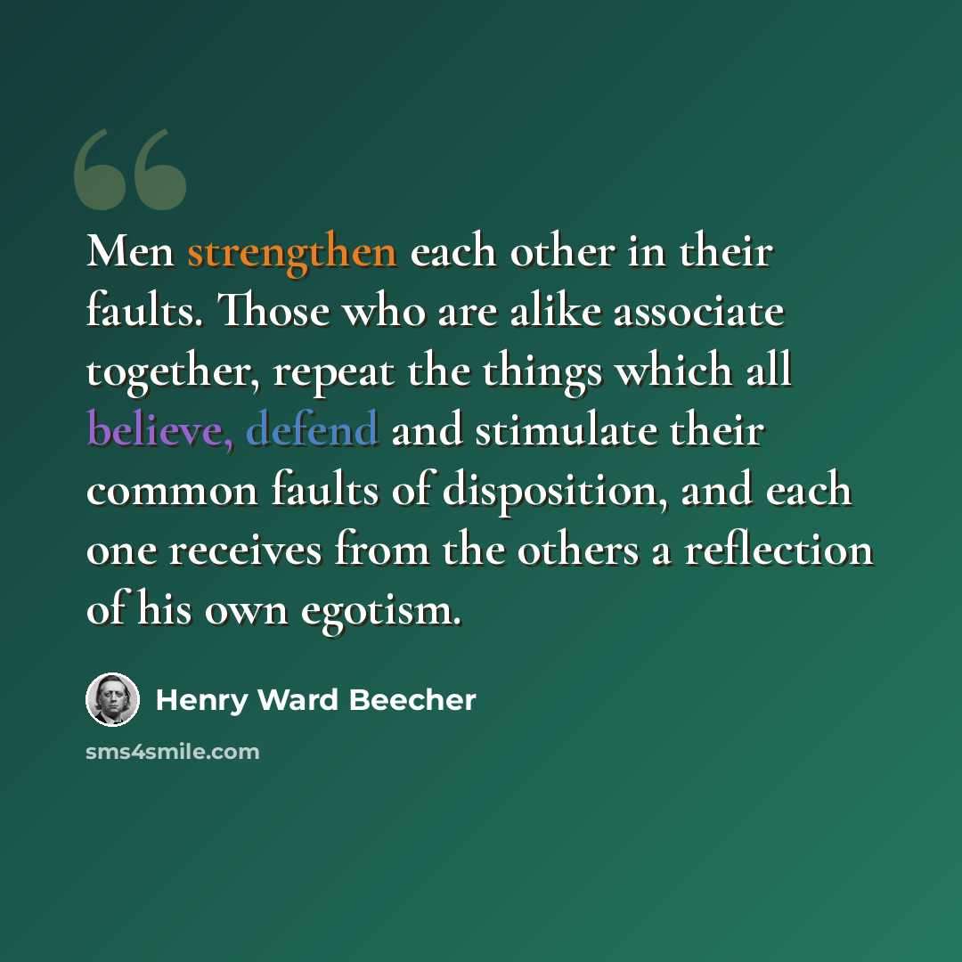 “Men strengthen each other in their faults. Those who are alike associate together, repeat the things which all believe, defend and stimulate their common faults of disposition, and each one receives from the others a reflection of his own egotism.” quote by Henry Ward Beecher