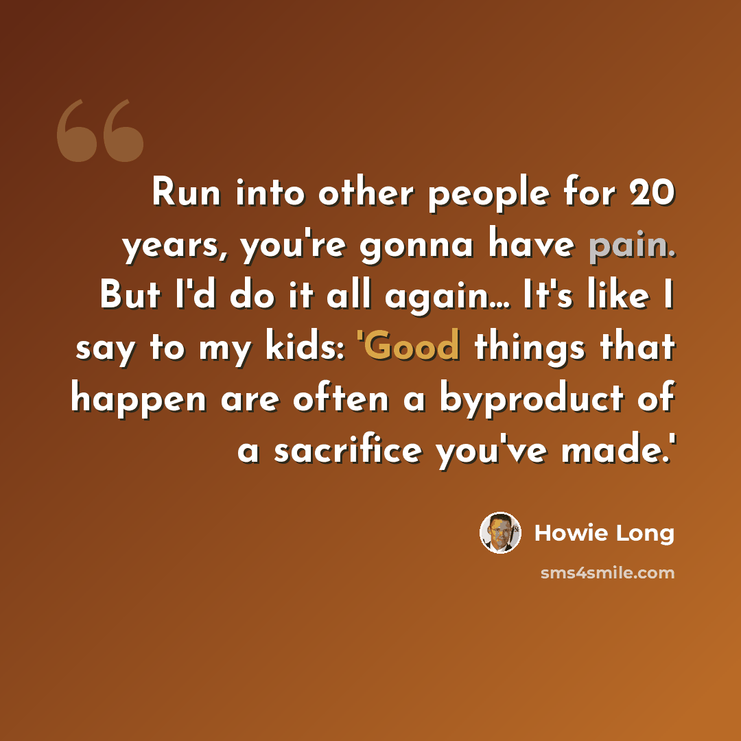 “Run into other people for 20 years, you're gonna have pain. But I'd do it all again... It's like I say to my kids: 'Good things that happen are often a byproduct of a sacrifice you've made.'” quote by Howie Long