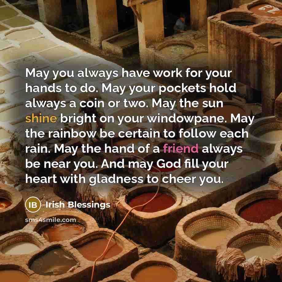 “May you always have work for your hands to do. May your pockets hold always a coin or two. May the sun shine bright on your windowpane. May the rainbow be certain to follow each rain. May the hand of a friend always be near you. And may God fill your heart with gladness to cheer you.” quote by Irish Blessings