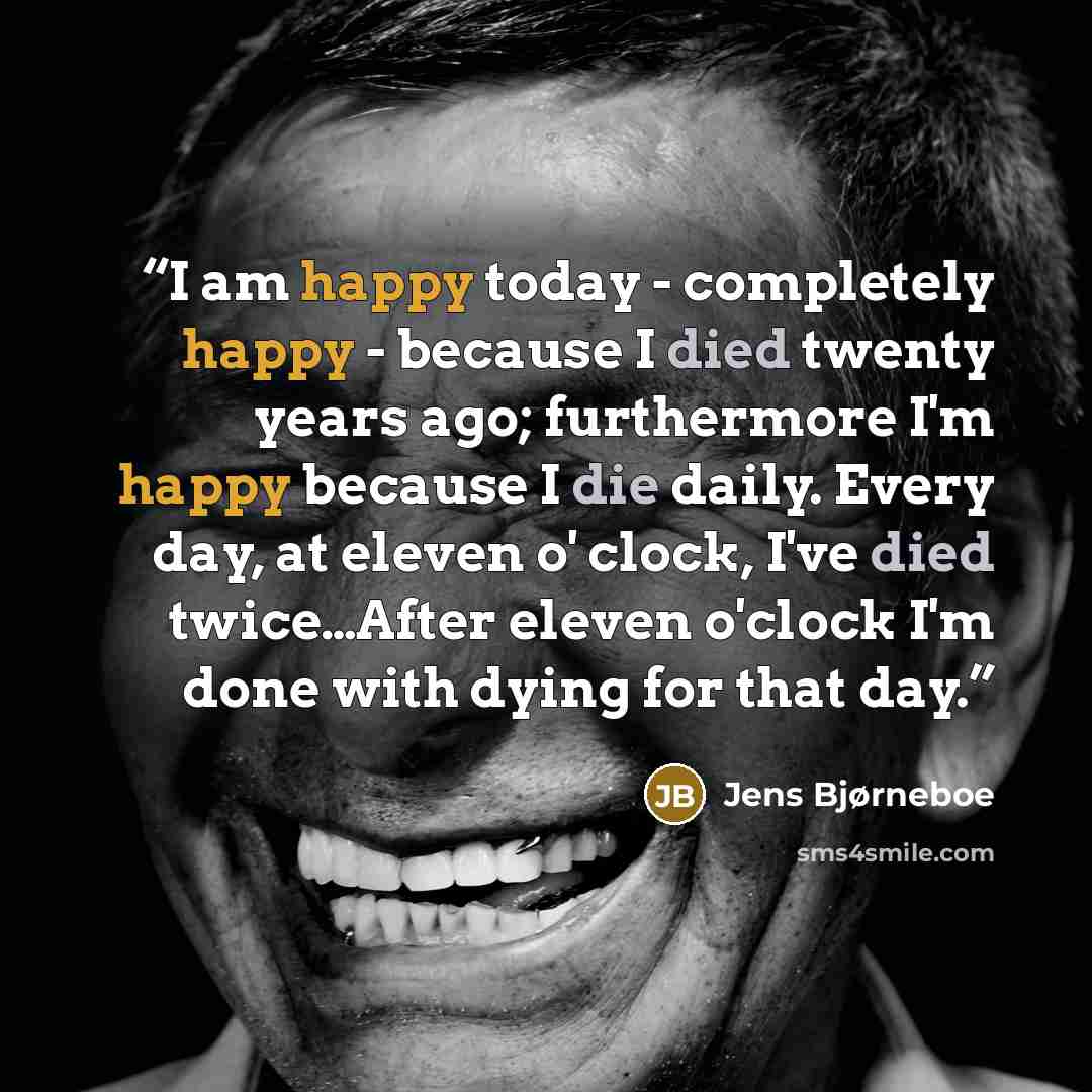 “I am happy today - completely happy - because I died twenty years ago; furthermore I'm happy because I die daily. Every day, at eleven o' clock, I've died twice…After eleven o'clock I'm done with dying for that day.” quote by Jens Bjørneboe