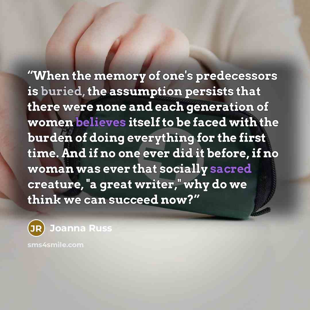 “When the memory of one's predecessors is buried, the assumption persists that there were none and each generation of women believes itself to be faced with the burden of doing everything for the first time. And if no one ever did it before, if no woman was ever that socially sacred creature, "a…” quote by Joanna Russ