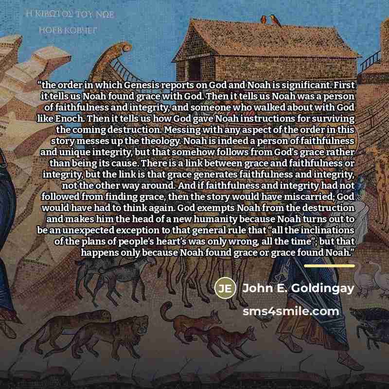 “the order in which Genesis reports on God and Noah is significant. First it tells us Noah found grace with God. Then it tells us Noah was a person of faithfulness and integrity, and someone who walked about with God like Enoch. Then it tells us how God gave Noah instructions for surviving the…” quote by John E. Goldingay