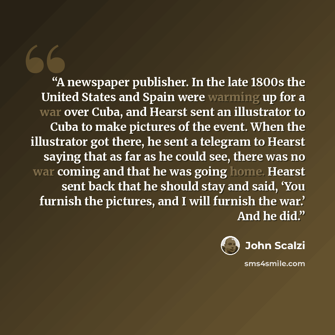 “A newspaper publisher. In the late 1800s the United States and Spain were warming up for a war over Cuba, and Hearst sent an illustrator to Cuba to make pictures of the event. When the illustrator got there, he sent a telegram to Hearst saying that as far as he could see, there was no war coming…” quote by John Scalzi