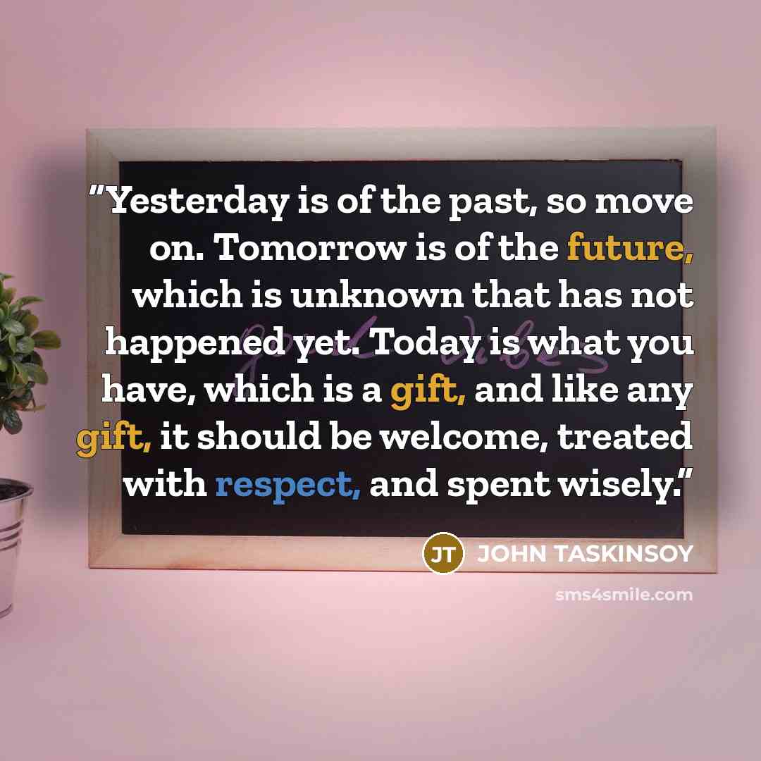 “Yesterday is of the past, so move on. Tomorrow is of the future, which is unknown that has not happened yet. Today is what you have, which is a gift, and like any gift, it should be welcome, treated with respect, and spent wisely.” quote by JOHN TASKINSOY