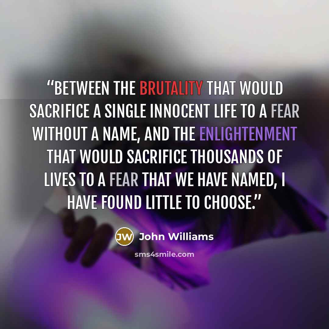 “Between the brutality that would sacrifice a single innocent life to a fear without a name, and the enlightenment that would sacrifice thousands of lives to a fear that we have named, I have found little to choose.” quote by John Williams