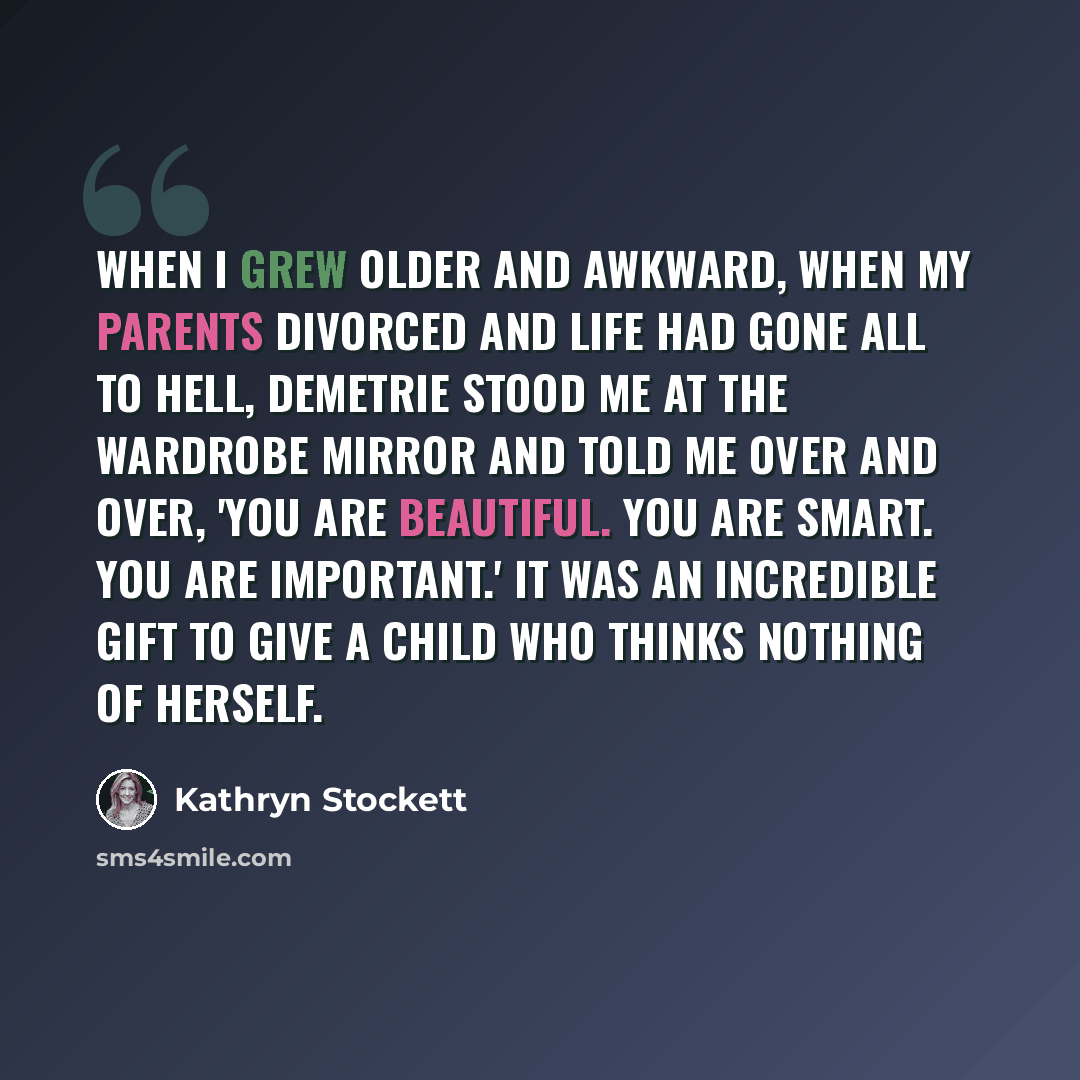 “When I grew older and awkward, when my parents divorced and life had gone all to hell, Demetrie stood me at the wardrobe mirror and told me over and over, 'You are beautiful. You are smart. You are important.' It was an incredible gift to give a child who thinks nothing of herself.” quote by Kathryn Stockett