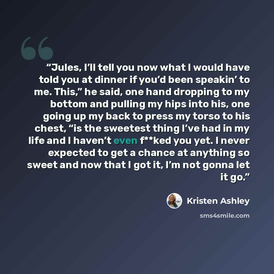 “Jules, I’ll tell you now what I would have told you at dinner if you’d been speakin’ to me. This,” he said, one hand dropping to my bottom and pulling my hips into his, one going up my back to press my torso to his chest, “is the sweetest thing I’ve had in my life and I haven’t even f**ked you…” quote by Kristen Ashley