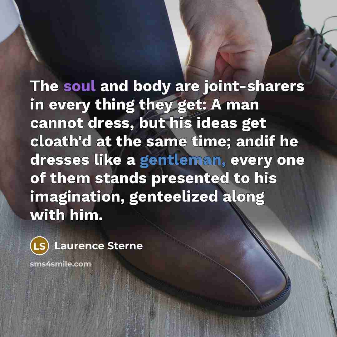 “The soul and body are joint-sharers in every thing they get: A man cannot dress, but his ideas get cloath'd at the same time; andif he dresses like a gentleman, every one of them stands presented to his imagination, genteelized along with him.” quote by Laurence Sterne