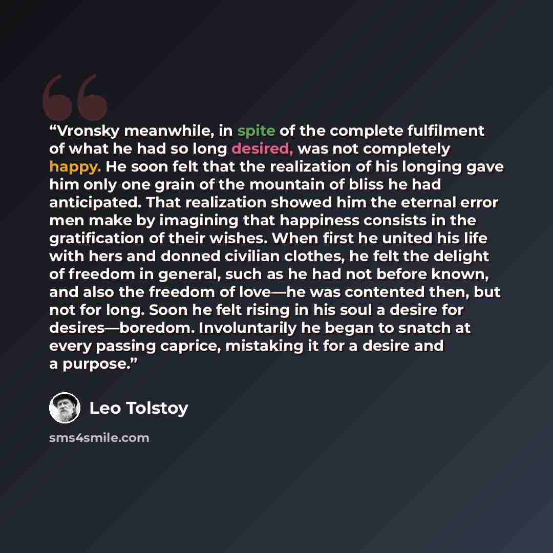 “Vronsky meanwhile, in spite of the complete fulfilment of what he had so long desired, was not completely happy. He soon felt that the realization of his longing gave him only one grain of the mountain of bliss he had anticipated. That realization showed him the eternal error men make by imagining…” quote by Leo Tolstoy
