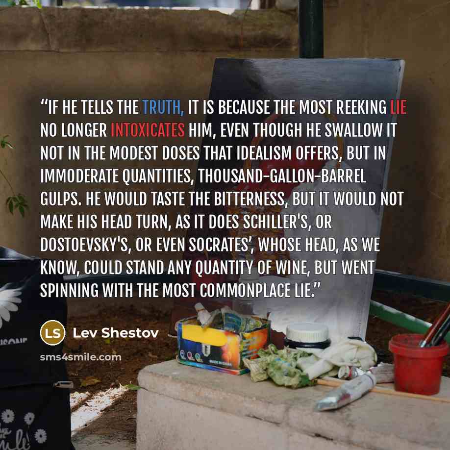 “If he tells the truth, it is because the most reeking lie no longer intoxicates him, even though he swallow it not in the modest doses that idealism offers, but in immoderate quantities, thousand-gallon-barrel gulps. He would taste the bitterness, but it would not make his head turn, as it does…” quote by Lev Shestov