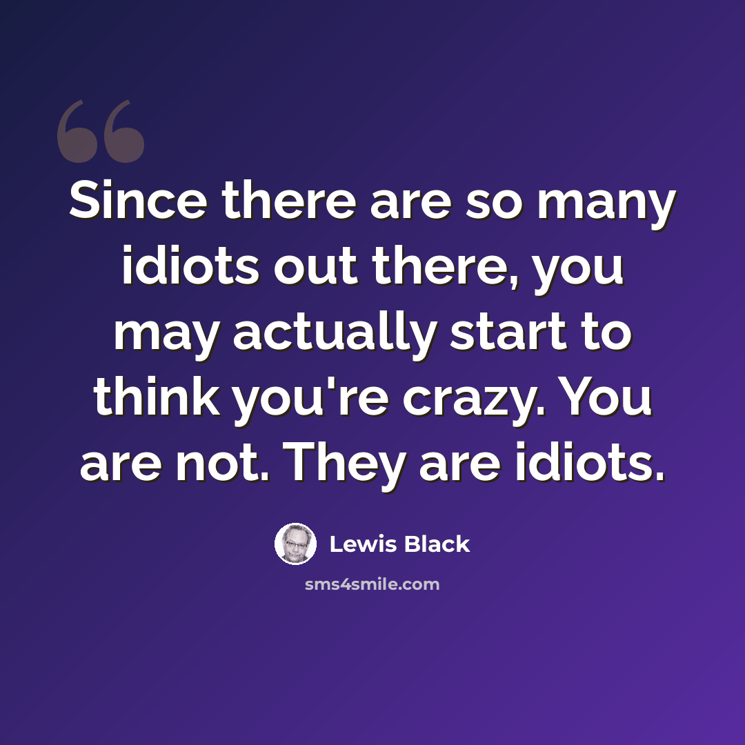 “Since there are so many idiots out there, you may actually start to think you're crazy. You are not. They are idiots.” quote by Lewis Black