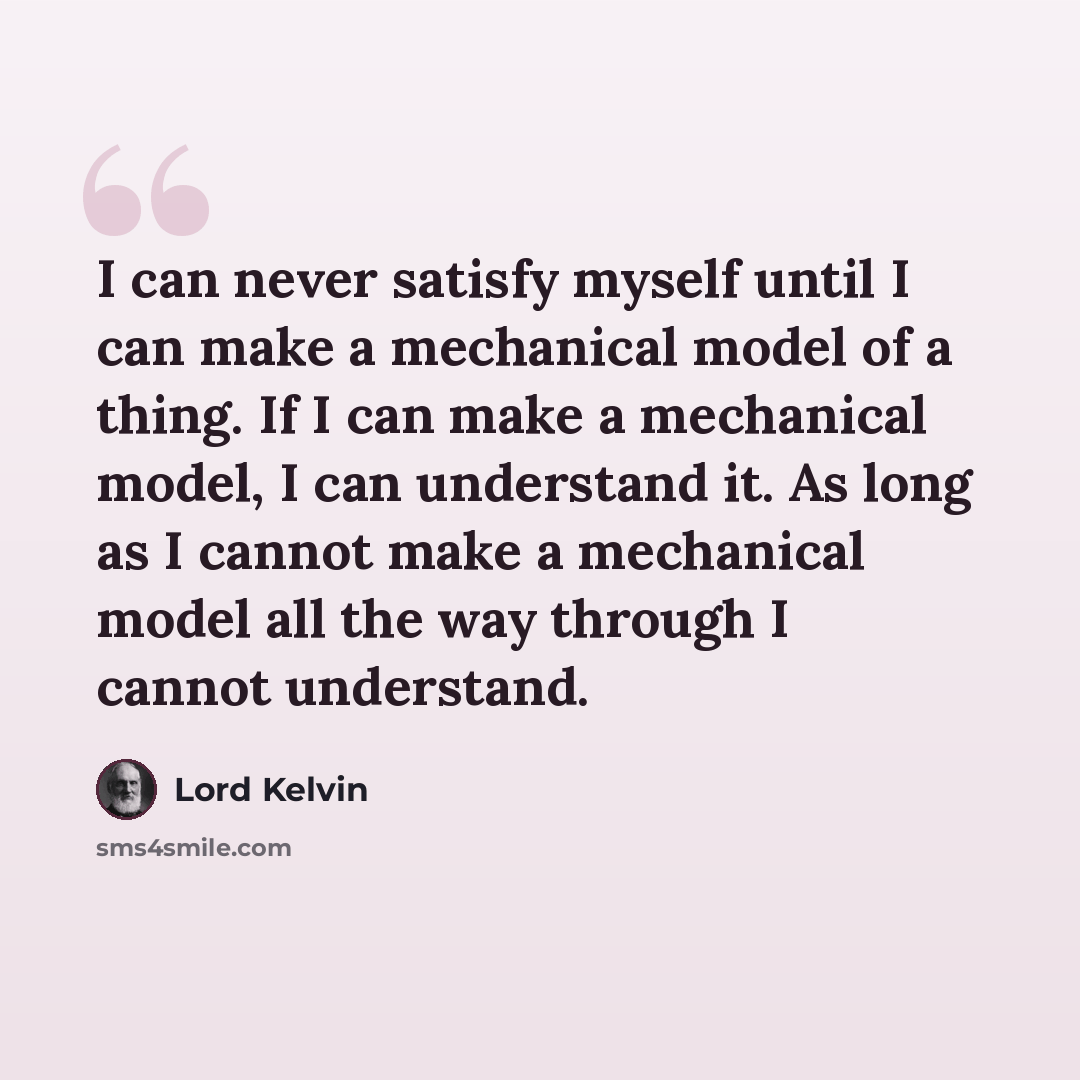 “I can never satisfy myself until I can make a mechanical model of a thing. If I can make a mechanical model, I can understand it. As long as I cannot make a mechanical model all the way through I cannot understand.” quote by Lord Kelvin