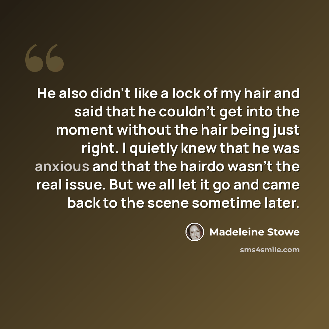 “He also didn't like a lock of my hair and said that he couldn't get into the moment without the hair being just right. I quietly knew that he was anxious and that the hairdo wasn't the real issue. But we all let it go and came back to the scene sometime later.” quote by Madeleine Stowe