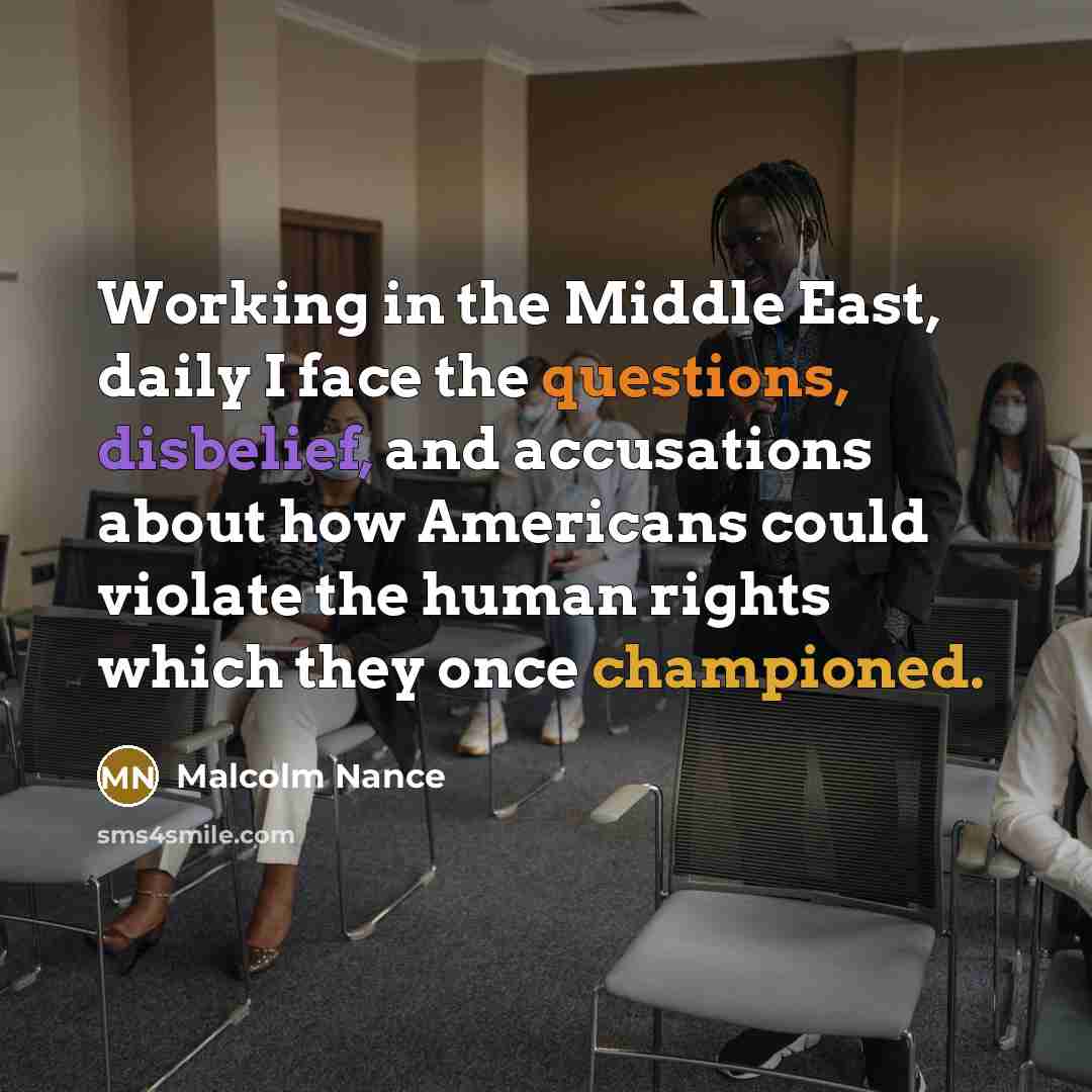 “Working in the Middle East, daily I face the questions, disbelief, and accusations about how Americans could violate the human rights which they once championed.” quote by Malcolm Nance