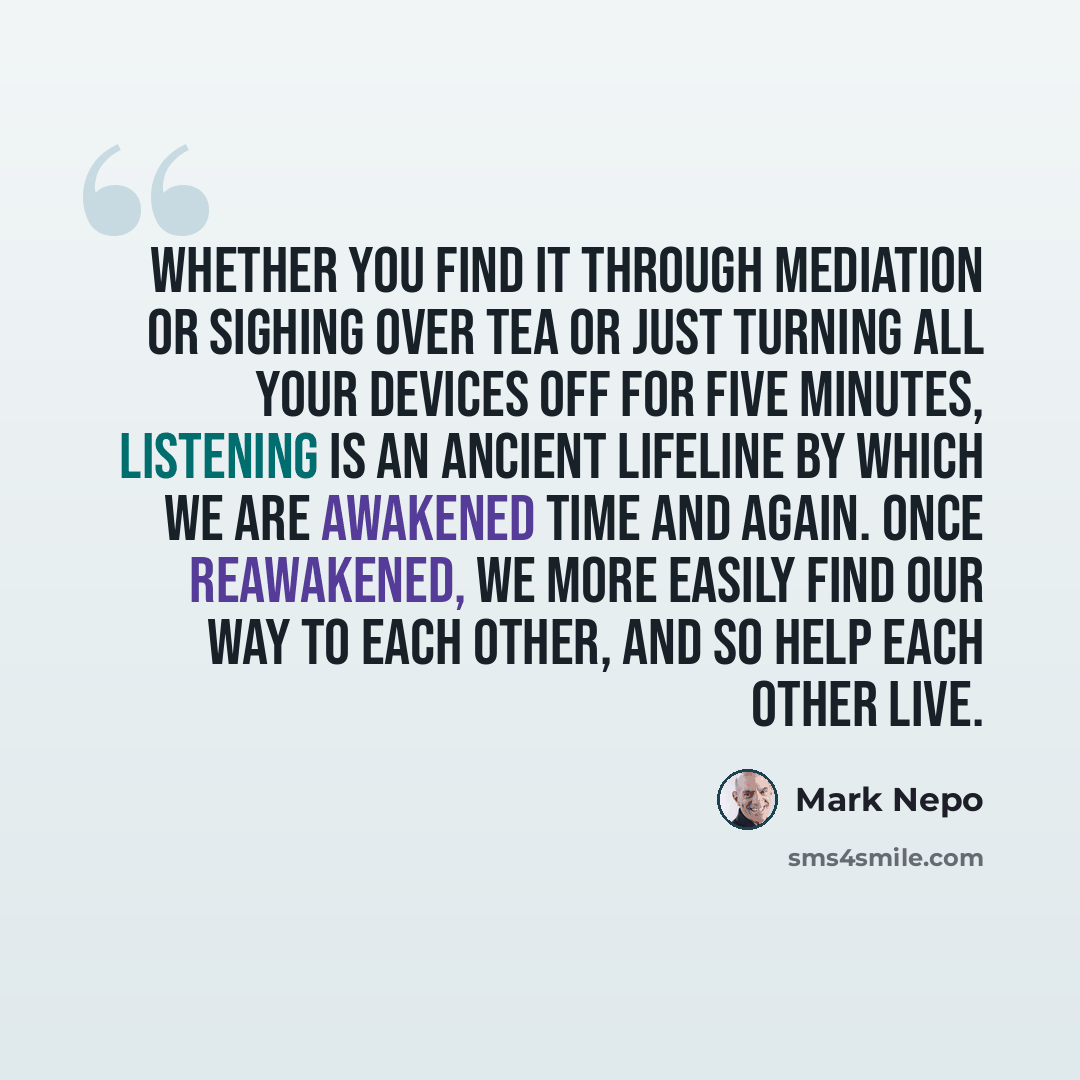 “Whether you find it through mediation or sighing over tea or just turning all your devices off for five minutes, listening is an ancient lifeline by which we are awakened time and again. Once reawakened, we more easily find our way to each other, and so help each other live.” quote by Mark Nepo