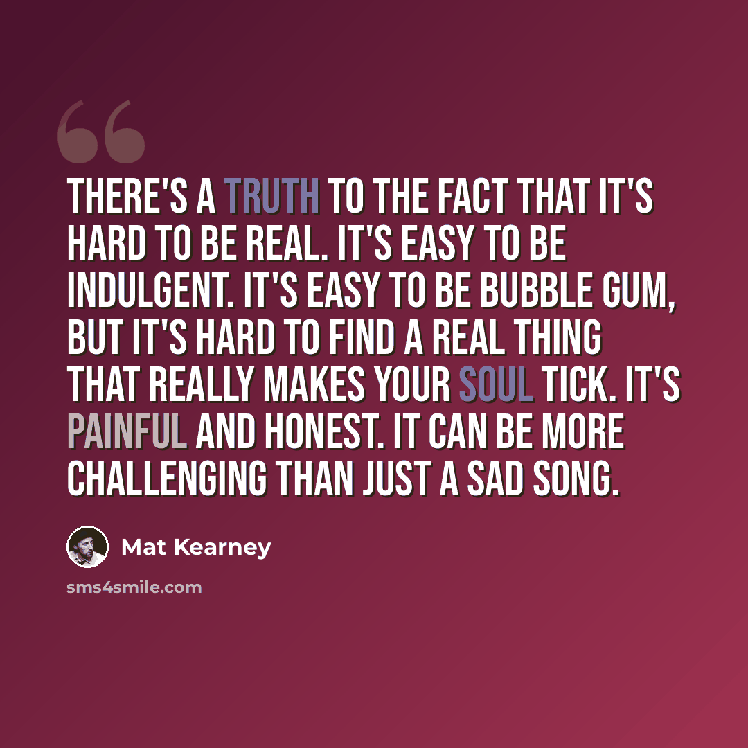 “There's a truth to the fact that it's hard to be real. It's easy to be indulgent. It's easy to be bubble gum, but it's hard to find a real thing that really makes your soul tick. It's painful and honest. It can be more challenging than just a sad song.” quote by Mat Kearney