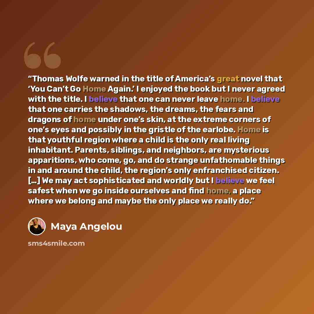 “Thomas Wolfe warned in the title of America’s great novel that ‘You Can’t Go Home Again.’ I enjoyed the book but I never agreed with the title. I believe that one can never leave home. I believe that one carries the shadows, the dreams, the fears and dragons of home under one’s skin, at the…” quote by Maya Angelou