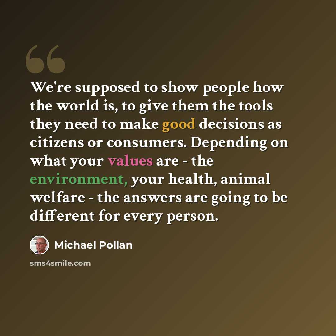 “We're supposed to show people how the world is, to give them the tools they need to make good decisions as citizens or consumers. Depending on what your values are - the environment, your health, animal welfare - the answers are going to be different for every person.” quote by Michael Pollan