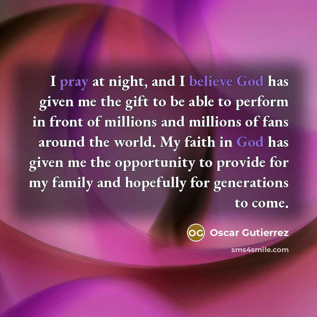“I pray at night, and I believe God has given me the gift to be able to perform in front of millions and millions of fans around the world. My faith in God has given me the opportunity to provide for my family and hopefully for generations to come.” quote by Oscar Gutierrez