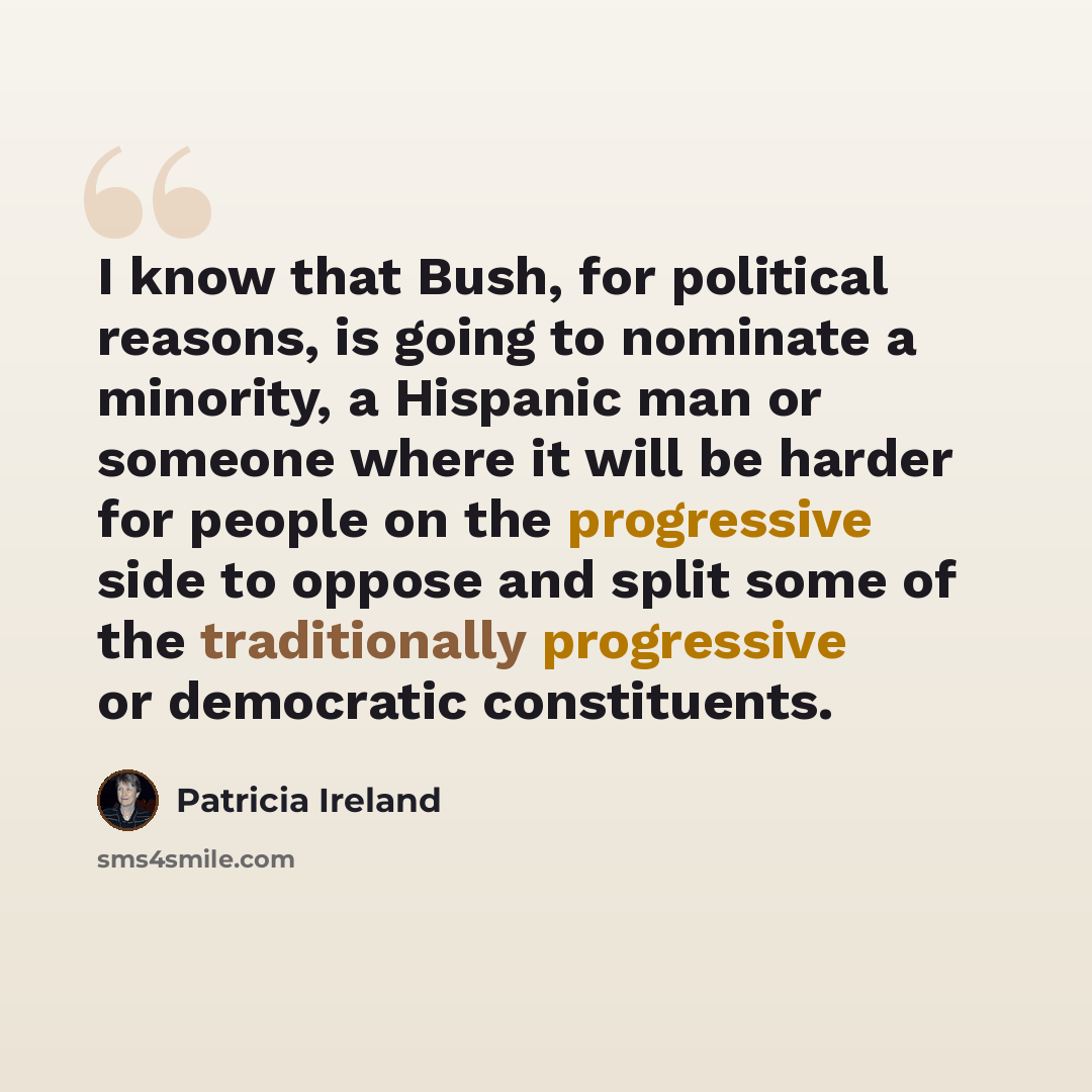 “I know that Bush, for political reasons, is going to nominate a minority, a Hispanic man or someone where it will be harder for people on the progressive side to oppose and split some of the traditionally progressive or democratic constituents.” quote by Patricia Ireland