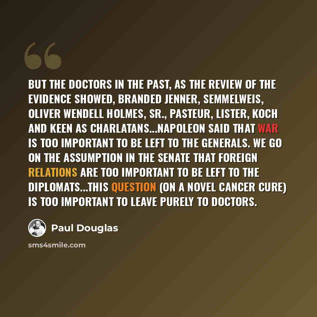 “But the doctors in the past, as the review of the evidence showed, branded Jenner, Semmelweis, Oliver Wendell Holmes, Sr., Pasteur, Lister, Koch and Keen as charlatans...Napoleon said that war is too important to be left to the generals. We go on the assumption in the Senate that foreign relations…” quote by Paul Douglas
