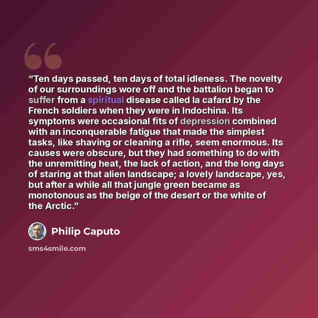 “Ten days passed, ten days of total idleness. The novelty of our surroundings wore off and the battalion began to suffer from a spiritual disease called la cafard by the French soldiers when they were in Indochina. Its symptoms were occasional fits of depression combined with an inconquerable…” quote by Philip Caputo