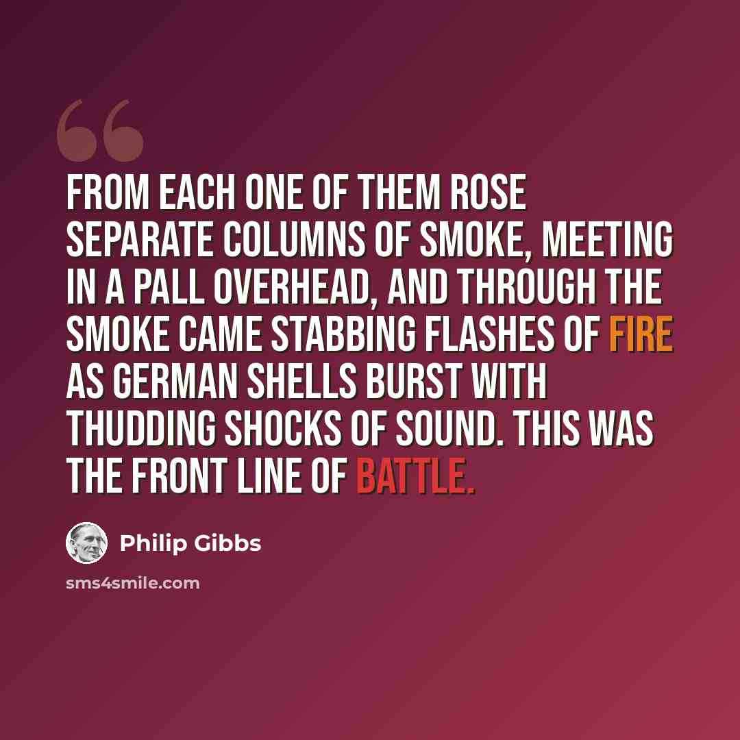 “From each one of them rose separate columns of smoke, meeting in a pall overhead, and through the smoke came stabbing flashes of fire as German shells burst with thudding shocks of sound. This was the front line of battle.” quote by Philip Gibbs