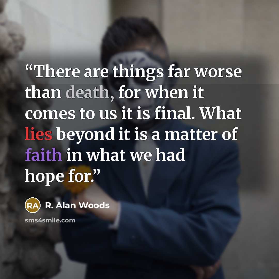 “There are things far worse than death, for when it comes to us it is final. What lies beyond it is a matter of faith in what we had hope for.” quote by R. Alan Woods