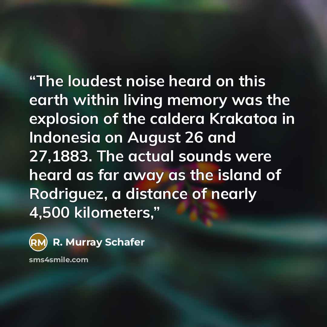 “The loudest noise heard on this earth within living memory was the explosion of the caldera Krakatoa in Indonesia on August 26 and 27,1883. The actual sounds were heard as far away as the island of Rodriguez, a distance of nearly 4,500 kilometers,” quote by R. Murray Schafer