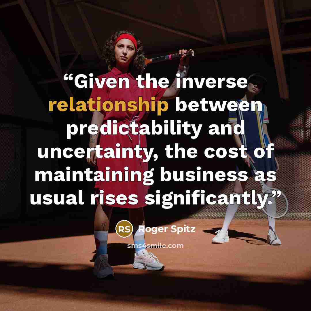 “Given the inverse relationship between predictability and uncertainty, the cost of maintaining business as usual rises significantly.” quote by Roger Spitz