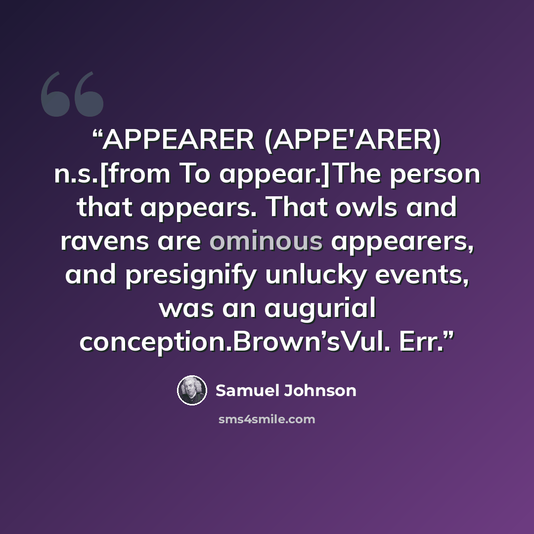 “APPEARER (APPE'ARER) n.s.[from To appear.]The person that appears. That owls and ravens are ominous appearers, and presignify unlucky events, was an augurial conception.Brown’sVul. Err.” quote by Samuel Johnson
