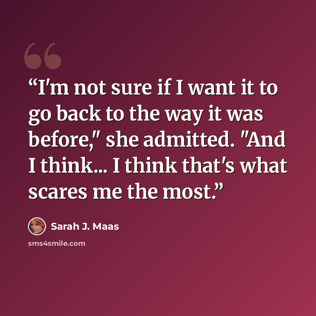 “I'm not sure if I want it to go back to the way it was before," she admitted. "And I think... I think that's what scares me the most.” quote by Sarah J. Maas